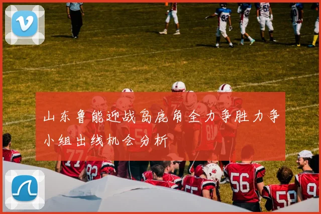 山东鲁能迎战岛鹿角全力争胜力争小组出线机会分析