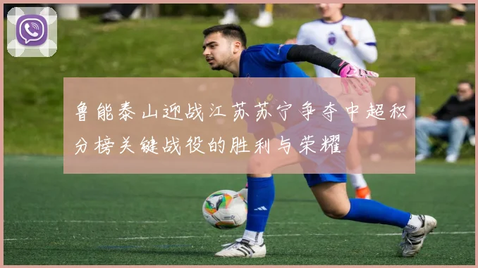 鲁能泰山迎战江苏苏宁争夺中超积分榜关键战役的胜利与荣耀