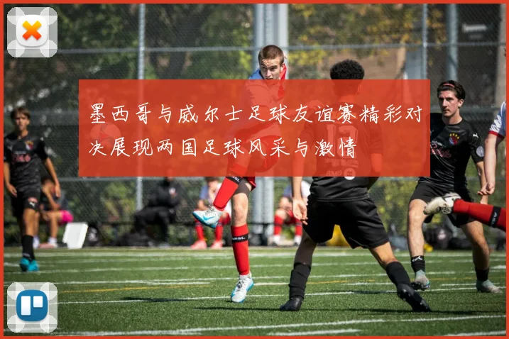 墨西哥与威尔士足球友谊赛精彩对决展现两国足球风采与激情