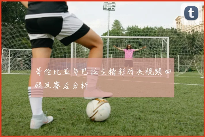 哥伦比亚与巴拉圭精彩对决视频回顾及赛后分析