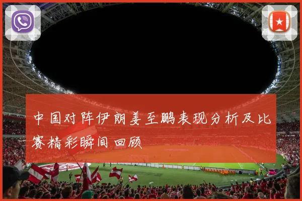 中国对阵伊朗姜至鹏表现分析及比赛精彩瞬间回顾