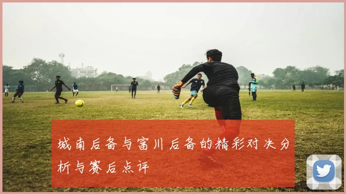 城南后备与富川后备的精彩对决分析与赛后点评