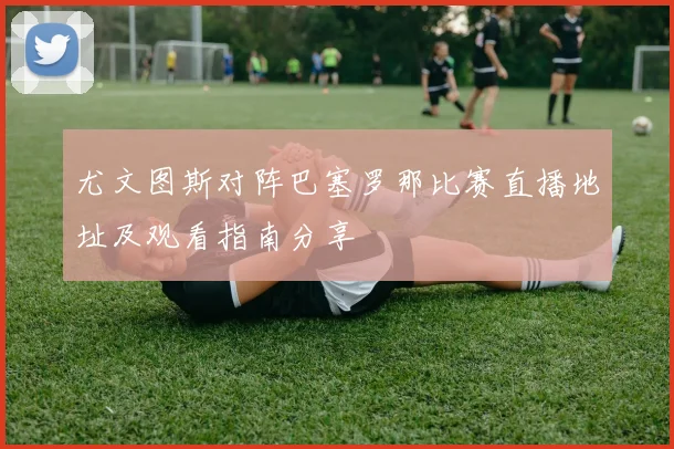 尤文图斯对阵巴塞罗那比赛直播地址及观看指南分享