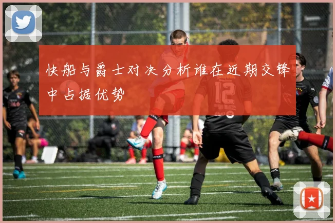 快船与爵士对决分析谁在近期交锋中占据优势