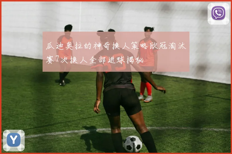 瓜迪奥拉的神奇换人策略欧冠淘汰赛7次换人全部进球揭秘
