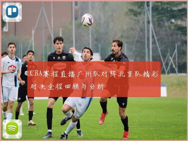 CBA赛程直播广州队对阵北京队精彩对决全程回顾与分析