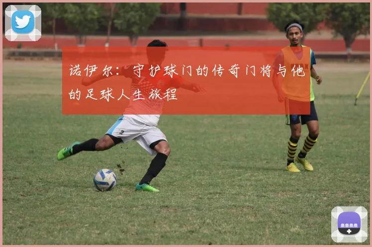 诺伊尔：守护球门的传奇门将与他的足球人生旅程