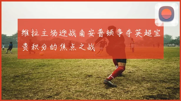 维拉主场迎战南安普顿争夺英超宝贵积分的焦点之战