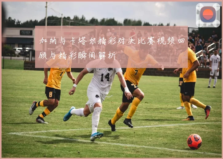 加纳与卡塔尔精彩对决比赛视频回顾与精彩瞬间解析