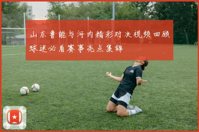 山东鲁能与河内精彩对决视频回顾球迷必看赛事亮点集锦