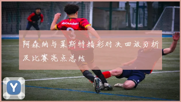 阿森纳与莱斯特精彩对决回放分析及比赛亮点总结