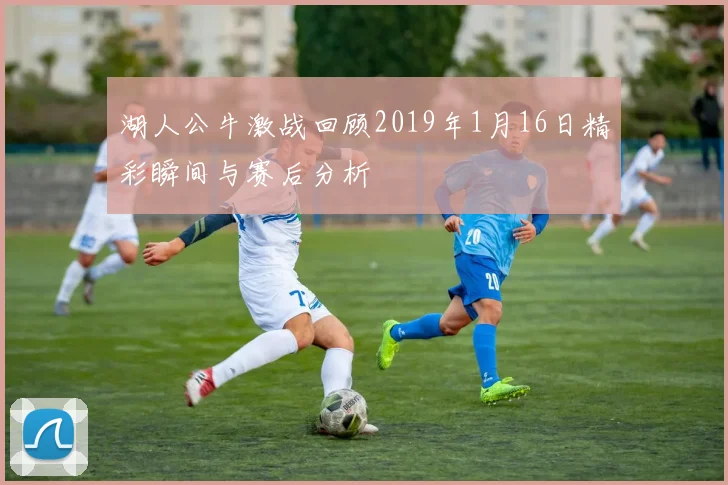 湖人公牛激战回顾2019年1月16日精彩瞬间与赛后分析