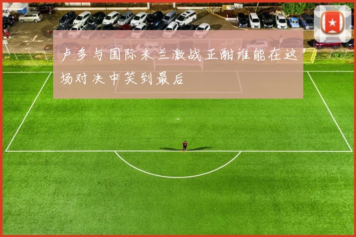 卢多与国际米兰激战正酣谁能在这场对决中笑到最后