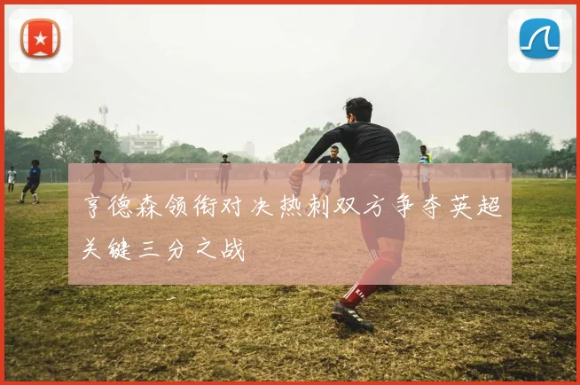亨德森领衔对决热刺双方争夺英超关键三分之战