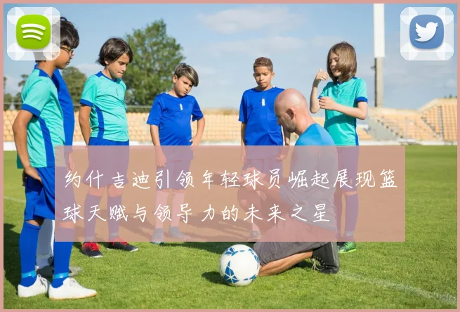 约什吉迪引领年轻球员崛起展现篮球天赋与领导力的未来之星