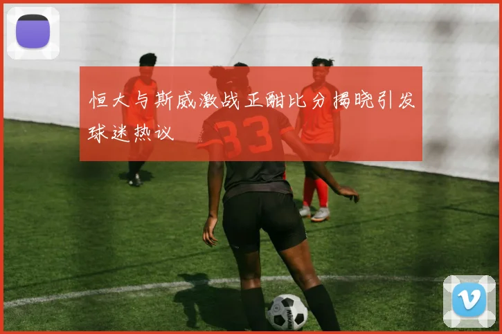恒大与斯威激战正酣比分揭晓引发球迷热议