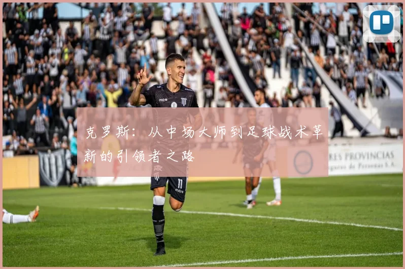 克罗斯：从中场大师到足球战术革新的引领者之路