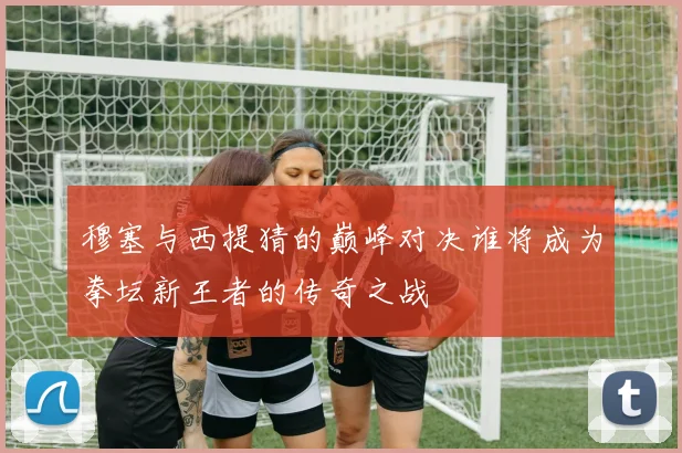 穆塞与西提猜的巅峰对决谁将成为拳坛新王者的传奇之战
